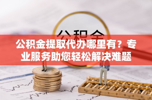 永仁公积金提取代办哪里有？专业服务助您轻松解决难题