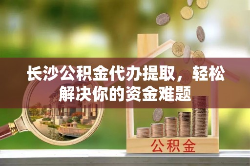 永仁长沙公积金代办提取，轻松解决你的资金难题